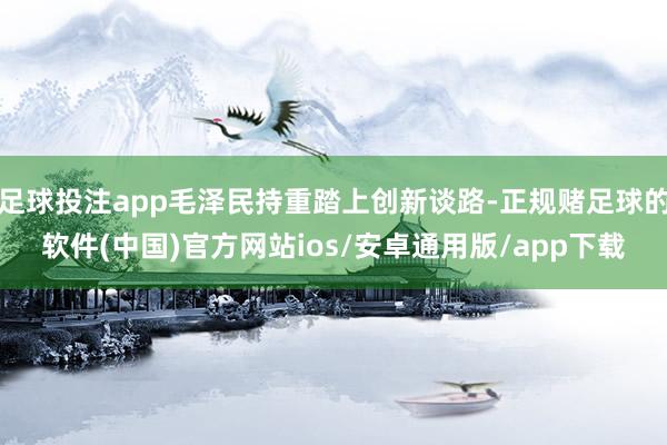 足球投注app毛泽民持重踏上创新谈路-正规赌足球的软件(中国)官方网站ios/安卓通用版/app下载