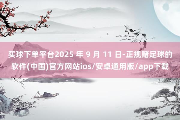 买球下单平台2025 年 9 月 11 日-正规赌足球的软件(中国)官方网站ios/安卓通用版/app下载