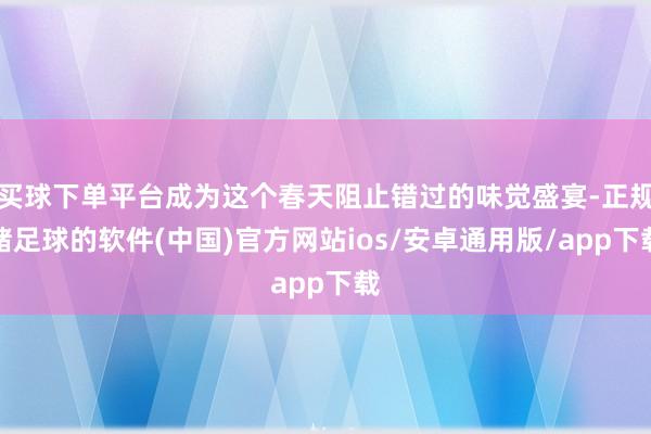 买球下单平台成为这个春天阻止错过的味觉盛宴-正规赌足球的软件(中国)官方网站ios/安卓通用版/app下载