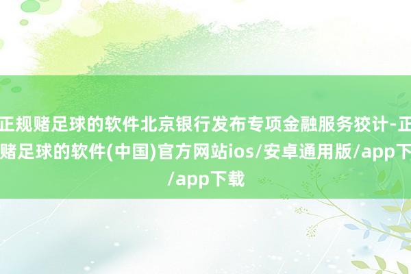 正规赌足球的软件北京银行发布专项金融服务狡计-正规赌足球的软件(中国)官方网站ios/安卓通用版/app下载