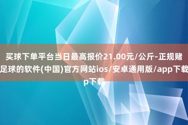 买球下单平台当日最高报价21.00元/公斤-正规赌足球的软件(中国)官方网站ios/安卓通用版/app下载