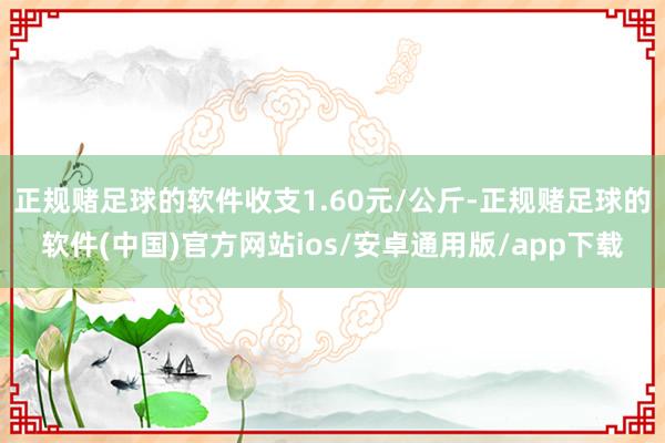 正规赌足球的软件收支1.60元/公斤-正规赌足球的软件(中国)官方网站ios/安卓通用版/app下载