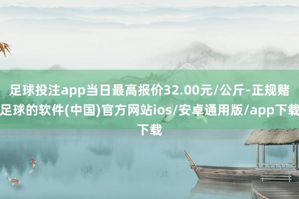 足球投注app当日最高报价32.00元/公斤-正规赌足球的软件(中国)官方网站ios/安卓通用版/app下载