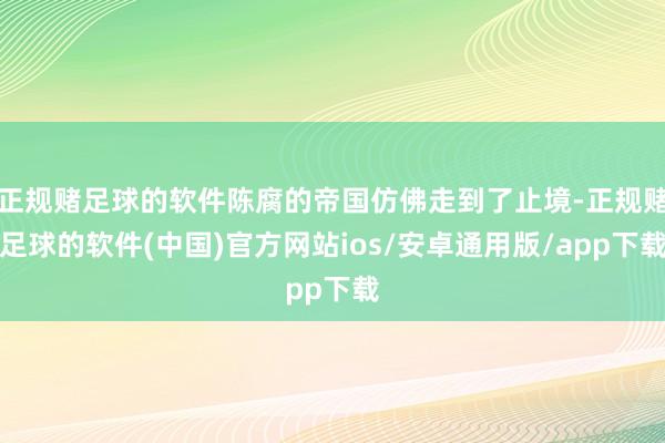 正规赌足球的软件陈腐的帝国仿佛走到了止境-正规赌足球的软件(中国)官方网站ios/安卓通用版/app下载