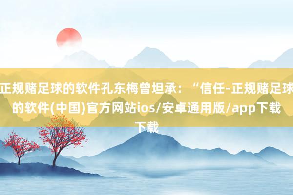 正规赌足球的软件孔东梅曾坦承：“信任-正规赌足球的软件(中国)官方网站ios/安卓通用版/app下载
