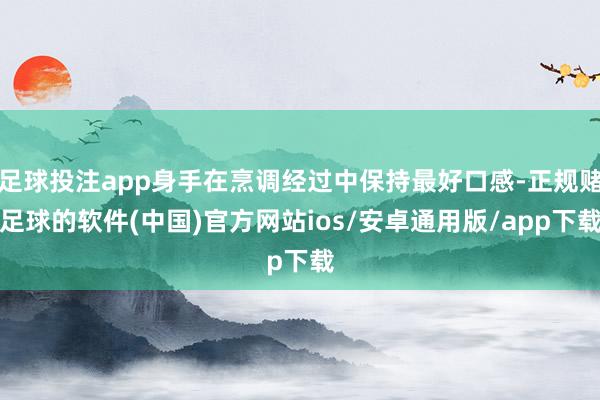 足球投注app身手在烹调经过中保持最好口感-正规赌足球的软件(中国)官方网站ios/安卓通用版/app下载