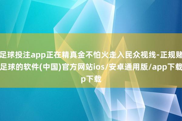 足球投注app正在精真金不怕火走入民众视线-正规赌足球的软件(中国)官方网站ios/安卓通用版/app下载