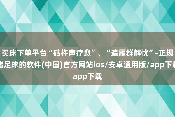 买球下单平台“砧杵声疗愈”、“追雁群解忧”-正规赌足球的软件(中国)官方网站ios/安卓通用版/app下载