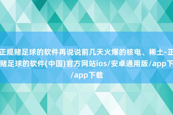 正规赌足球的软件再说说前几天火爆的核电、稀土-正规赌足球的软件(中国)官方网站ios/安卓通用版/app下载