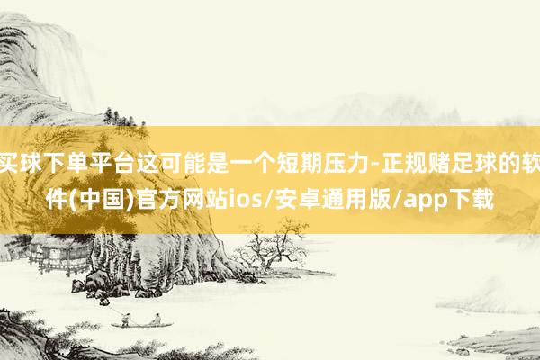 买球下单平台这可能是一个短期压力-正规赌足球的软件(中国)官方网站ios/安卓通用版/app下载