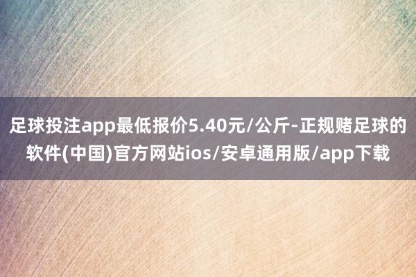足球投注app最低报价5.40元/公斤-正规赌足球的软件(中国)官方网站ios/安卓通用版/app下载