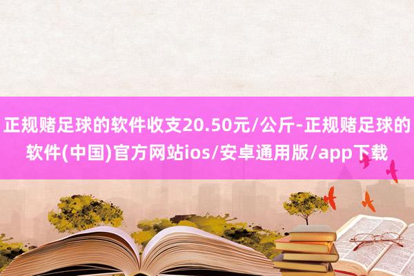 正规赌足球的软件收支20.50元/公斤-正规赌足球的软件(中国)官方网站ios/安卓通用版/app下载