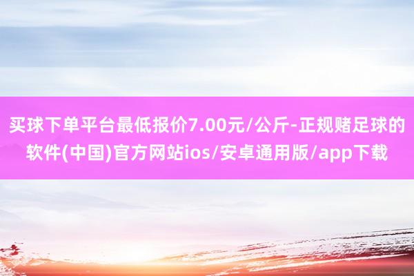 买球下单平台最低报价7.00元/公斤-正规赌足球的软件(中国)官方网站ios/安卓通用版/app下载