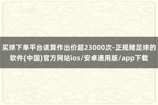 买球下单平台该算作出价超23000次-正规赌足球的软件(中国)官方网站ios/安卓通用版/app下载