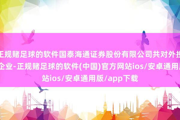 正规赌足球的软件国泰海通证券股份有限公司共对外投资了150家企业-正规赌足球的软件(中国)官方网站ios/安卓通用版/app下载