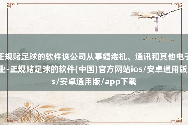 正规赌足球的软件该公司从事缱绻机、通讯和其他电子确立制造业-正规赌足球的软件(中国)官方网站ios/安卓通用版/app下载
