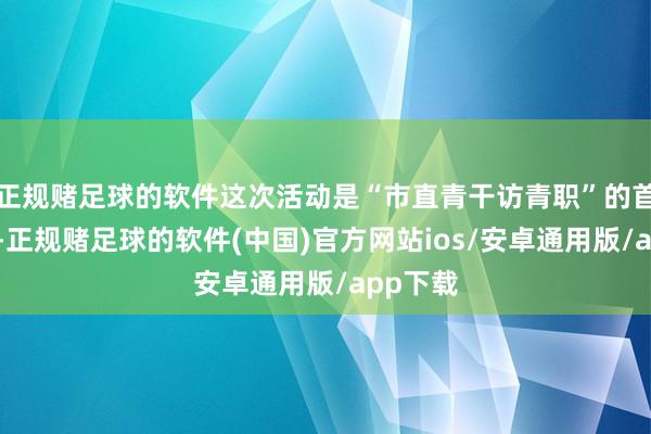正规赌足球的软件这次活动是“市直青干访青职”的首场活动-正规赌足球的软件(中国)官方网站ios/安卓通用版/app下载