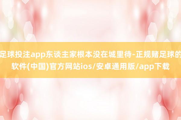 足球投注app东谈主家根本没在城里待-正规赌足球的软件(中国)官方网站ios/安卓通用版/app下载