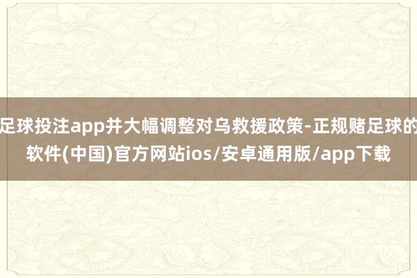 足球投注app并大幅调整对乌救援政策-正规赌足球的软件(中国)官方网站ios/安卓通用版/app下载
