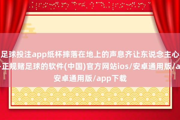 足球投注app纸杯摔落在地上的声息齐让东说念主心头一紧-正规赌足球的软件(中国)官方网站ios/安卓通用版/app下载