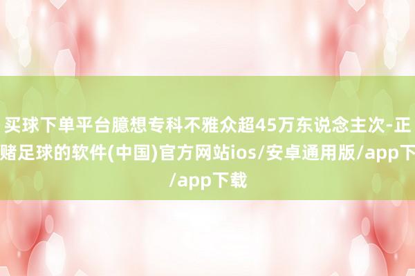 买球下单平台臆想专科不雅众超45万东说念主次-正规赌足球的软件(中国)官方网站ios/安卓通用版/app下载