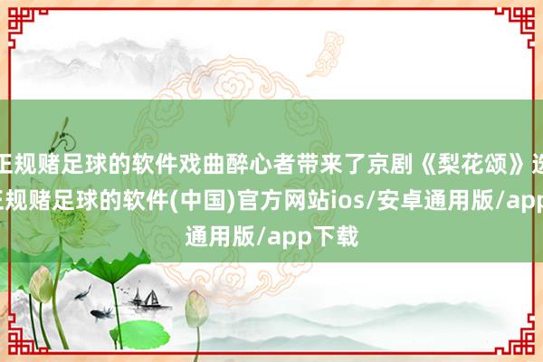 正规赌足球的软件戏曲醉心者带来了京剧《梨花颂》选段-正规赌足球的软件(中国)官方网站ios/安卓通用版/app下载
