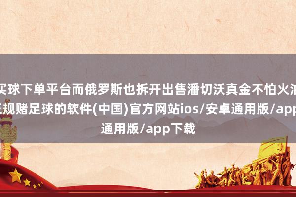 买球下单平台而俄罗斯也拆开出售潘切沃真金不怕火油厂-正规赌足球的软件(中国)官方网站ios/安卓通用版/app下载