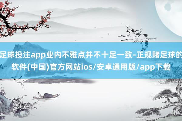 足球投注app业内不雅点并不十足一致-正规赌足球的软件(中国)官方网站ios/安卓通用版/app下载