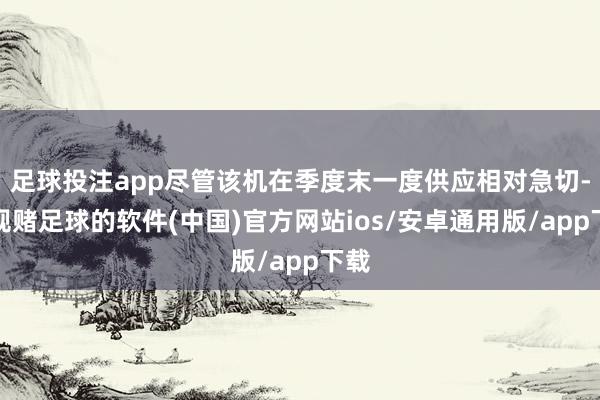 足球投注app尽管该机在季度末一度供应相对急切-正规赌足球的软件(中国)官方网站ios/安卓通用版/app下载