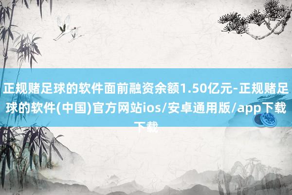 正规赌足球的软件面前融资余额1.50亿元-正规赌足球的软件(中国)官方网站ios/安卓通用版/app下载