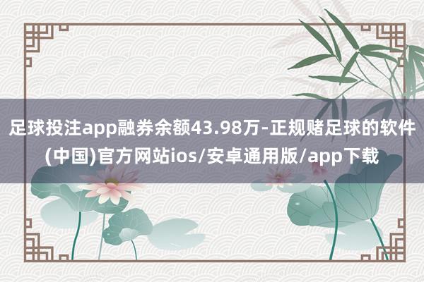 足球投注app融券余额43.98万-正规赌足球的软件(中国)官方网站ios/安卓通用版/app下载