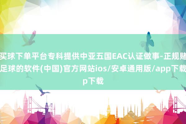 买球下单平台专科提供中亚五国EAC认证做事-正规赌足球的软件(中国)官方网站ios/安卓通用版/app下载