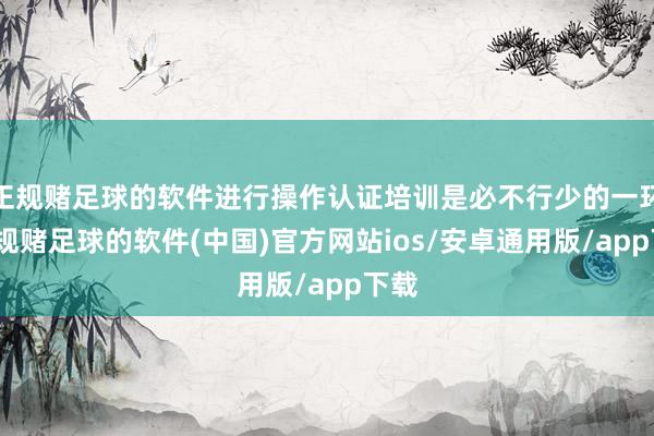 正规赌足球的软件进行操作认证培训是必不行少的一环-正规赌足球的软件(中国)官方网站ios/安卓通用版/app下载