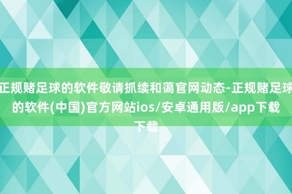 正规赌足球的软件敬请抓续和蔼官网动态-正规赌足球的软件(中国)官方网站ios/安卓通用版/app下载