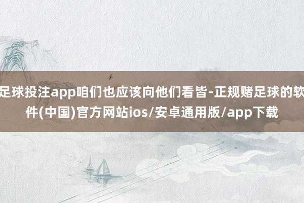 足球投注app咱们也应该向他们看皆-正规赌足球的软件(中国)官方网站ios/安卓通用版/app下载