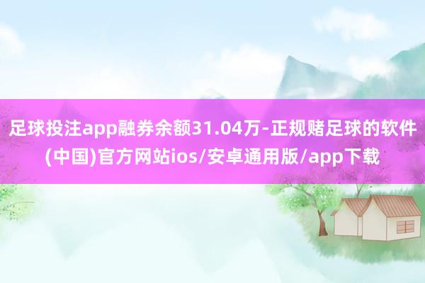 足球投注app融券余额31.04万-正规赌足球的软件(中国)官方网站ios/安卓通用版/app下载