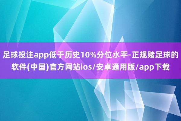 足球投注app低于历史10%分位水平-正规赌足球的软件(中国)官方网站ios/安卓通用版/app下载