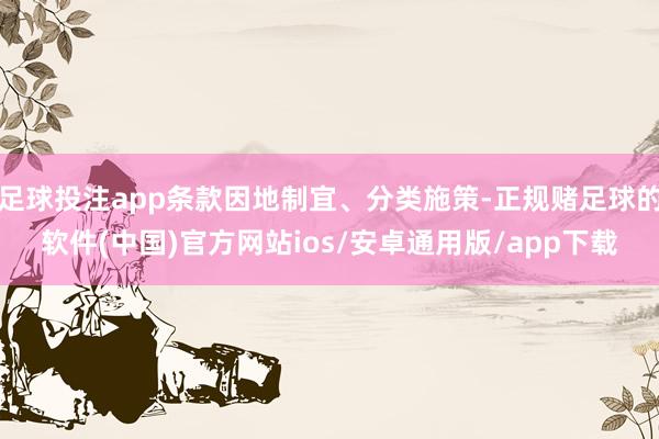 足球投注app条款因地制宜、分类施策-正规赌足球的软件(中国)官方网站ios/安卓通用版/app下载
