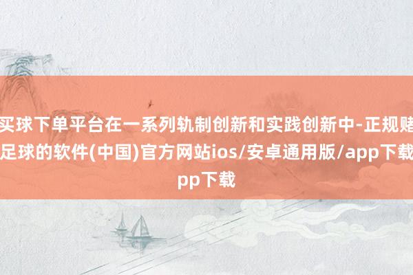 买球下单平台在一系列轨制创新和实践创新中-正规赌足球的软件(中国)官方网站ios/安卓通用版/app下载