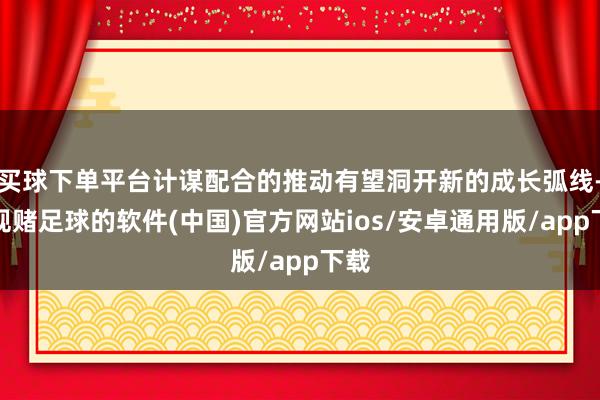 买球下单平台计谋配合的推动有望洞开新的成长弧线-正规赌足球的软件(中国)官方网站ios/安卓通用版/app下载