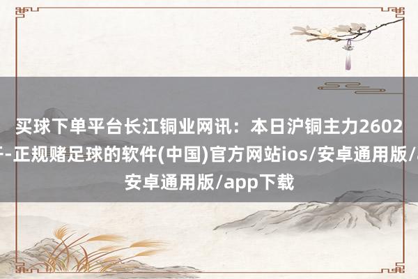 买球下单平台　　长江铜业网讯：本日沪铜主力2602合约低开-正规赌足球的软件(中国)官方网站ios/安卓通用版/app下载