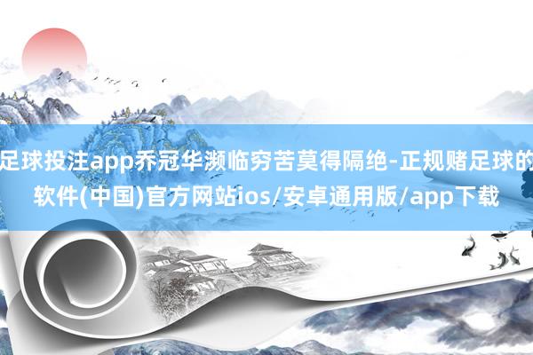 足球投注app乔冠华濒临穷苦莫得隔绝-正规赌足球的软件(中国)官方网站ios/安卓通用版/app下载