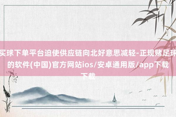 买球下单平台迫使供应链向北好意思减轻-正规赌足球的软件(中国)官方网站ios/安卓通用版/app下载