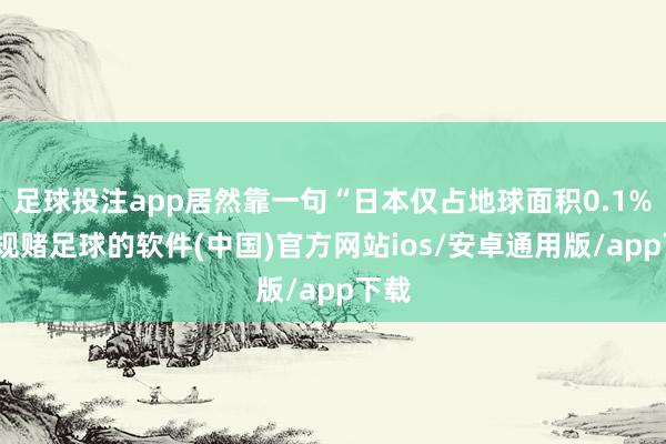 足球投注app居然靠一句“日本仅占地球面积0.1%-正规赌足球的软件(中国)官方网站ios/安卓通用版/app下载