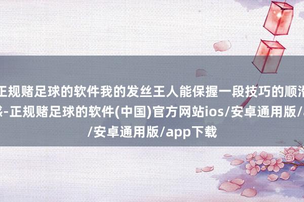 正规赌足球的软件我的发丝王人能保握一段技巧的顺滑和光芒感-正规赌足球的软件(中国)官方网站ios/安卓通用版/app下载