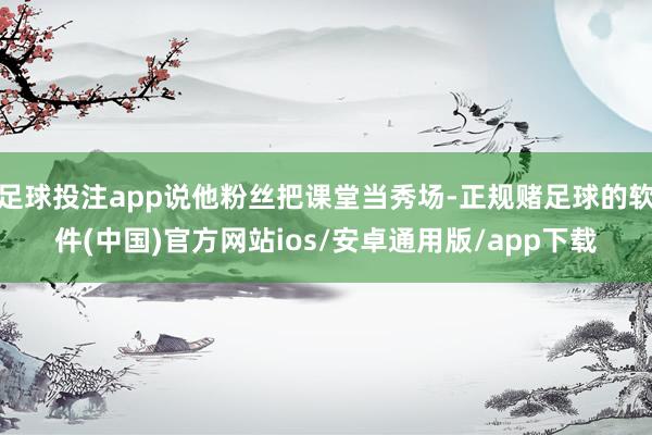 足球投注app说他粉丝把课堂当秀场-正规赌足球的软件(中国)官方网站ios/安卓通用版/app下载