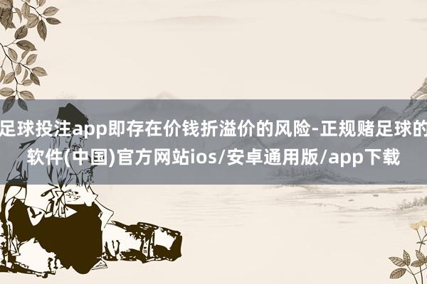足球投注app即存在价钱折溢价的风险-正规赌足球的软件(中国)官方网站ios/安卓通用版/app下载